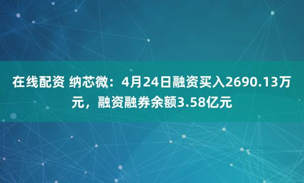 在线配资 纳芯微：4月24日融资买入2690.13万元，融资融券余额3.58亿元