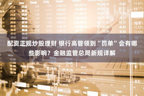 配资正规炒股理财 银行高管领到“罚单”会有哪些影响？金融监管总局新规详解