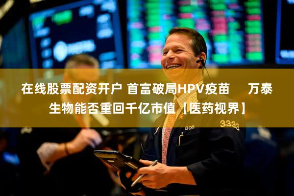 在线股票配资开户 首富破局HPV疫苗     万泰生物能否重回千亿市值【医药视界】