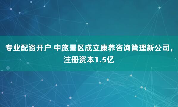专业配资开户 中旅景区成立康养咨询管理新公司，注册资本1.5亿