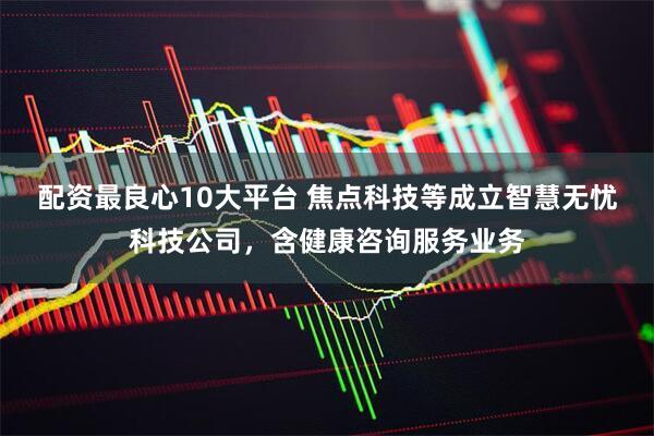 配资最良心10大平台 焦点科技等成立智慧无忧科技公司，含健康咨询服务业务