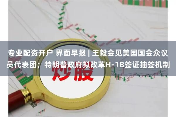 专业配资开户 界面早报 | 王毅会见美国国会众议员代表团；特朗普政府拟改革H-1B签证抽签机制