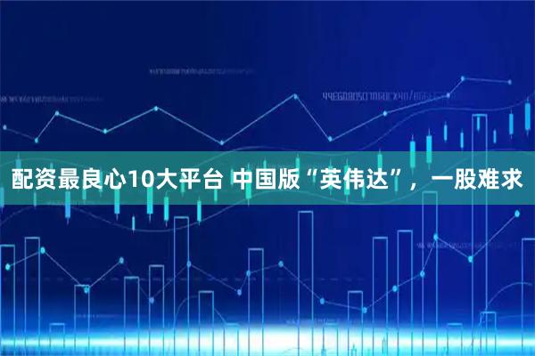 配资最良心10大平台 中国版“英伟达”，一股难求