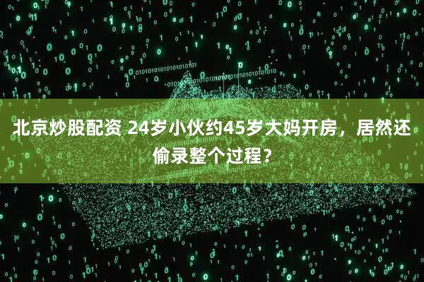 北京炒股配资 24岁小伙约45岁大妈开房，居然还偷录整个过程？