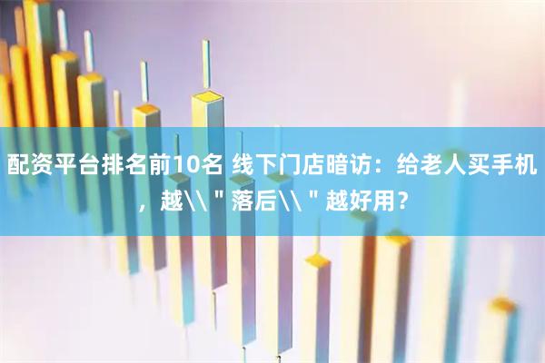 配资平台排名前10名 线下门店暗访：给老人买手机，越\＂落后\＂越好用？